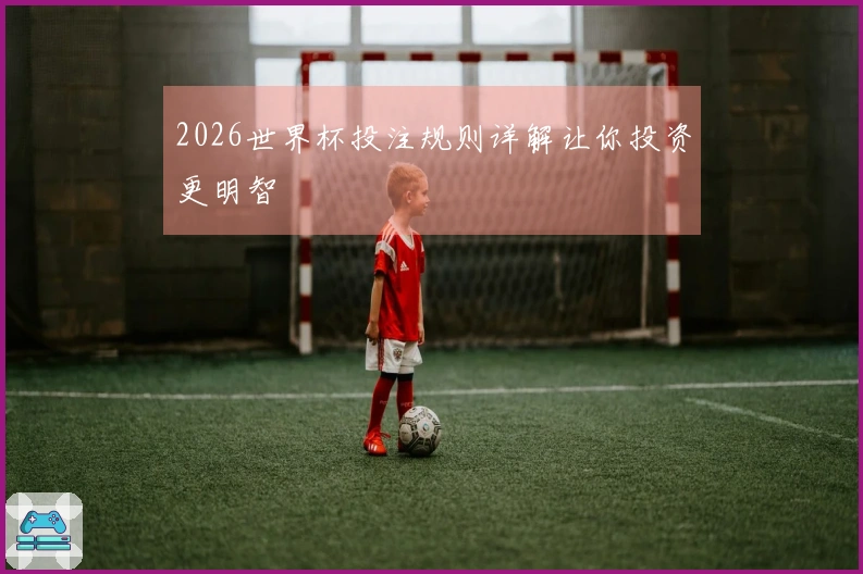 2026世界杯投注规则详解让你投资更明智