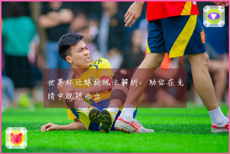 世界杯让球新玩法解析，助你在竞猜中脱颖而出